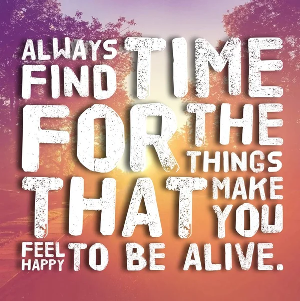 always find time for the things that make you feel happy to be alive