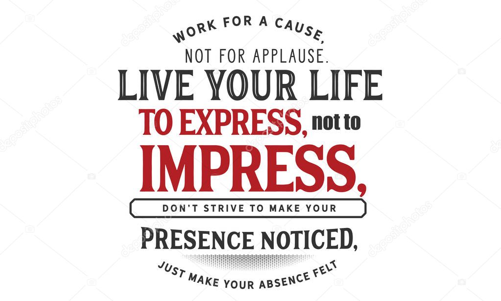 work for a cause, not for applause. live your life to express, not to impress, don't strive to make your presence noticed, just make your absence felt