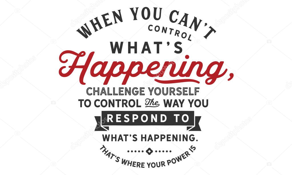 when you can't control what's happening, challenge yourself to control the way you respond to what's happening. that's where your power is
