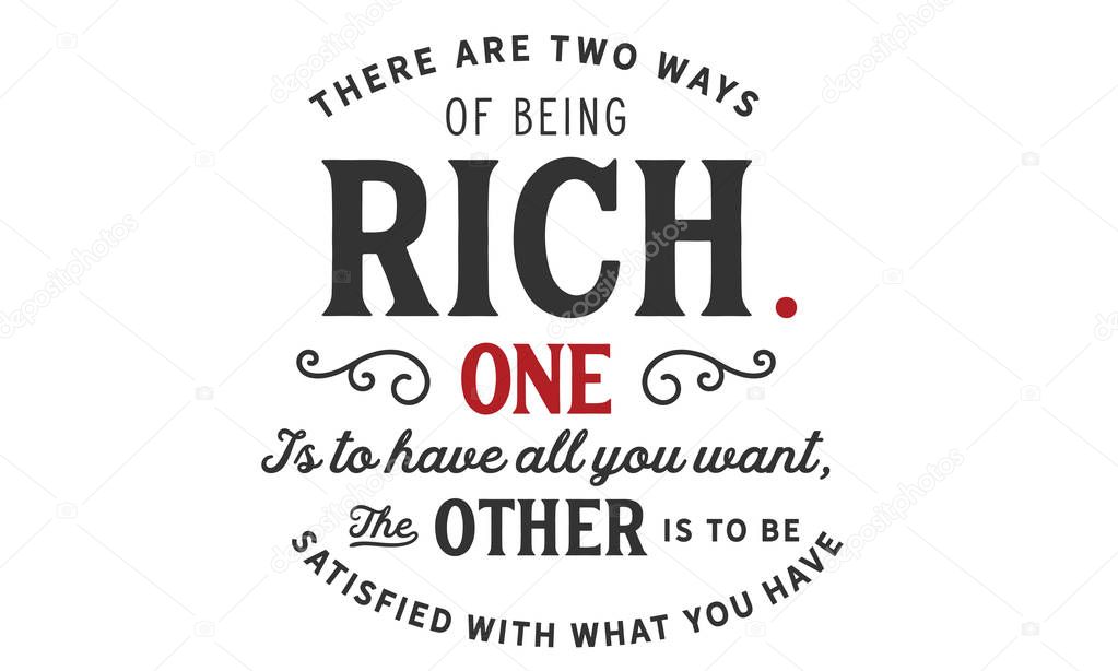 there are two ways of being rich, one is to have all you want, the other is to be satisfied with what you have